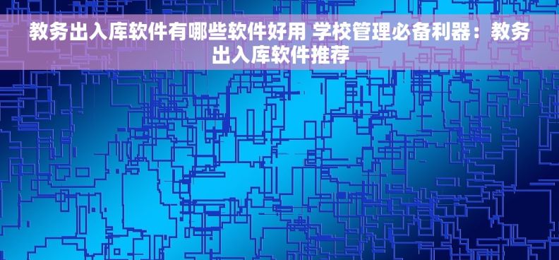 教务出入库软件有哪些软件好用 学校管理必备利器：教务出入库软件推荐
