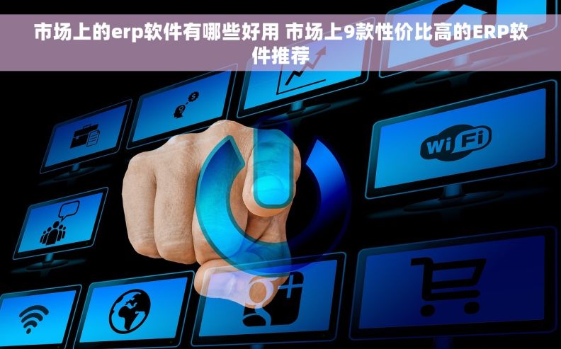 市场上的erp软件有哪些好用 市场上9款性价比高的ERP软件推荐