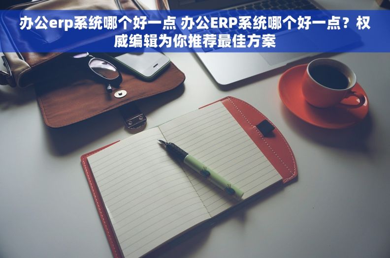 办公erp系统哪个好一点 办公ERP系统哪个好一点？权威编辑为你推荐最佳方案