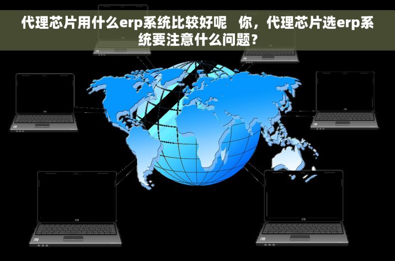 代理芯片用什么erp系统比较好呢   你，代理芯片选erp系统要注意什么问题？