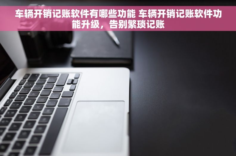 车辆开销记账软件有哪些功能 车辆开销记账软件功能升级，告别繁琐记账