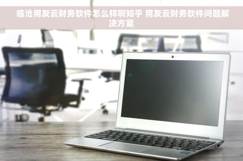  临沧用友云财务软件怎么样啊知乎 用友云财务软件问题解决方案