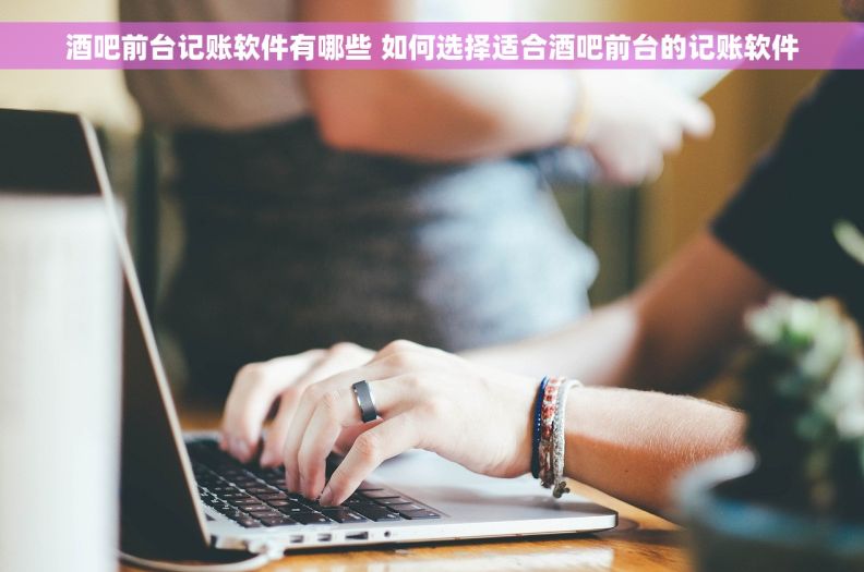 酒吧前台记账软件有哪些 如何选择适合酒吧前台的记账软件