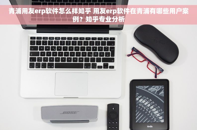 青浦用友erp软件怎么样知乎 用友erp软件在青浦有哪些用户案例？知乎专业分析