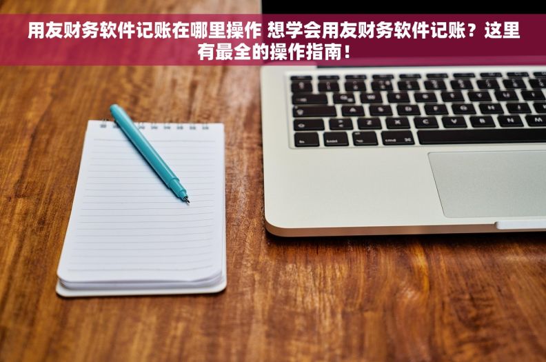 用友财务软件记账在哪里操作 想学会用友财务软件记账？这里有最全的操作指南！