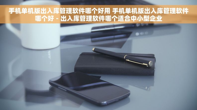 手机单机版出入库管理软件哪个好用 手机单机版出入库管理软件哪个好 - 出入库管理软件哪个适合中小型企业