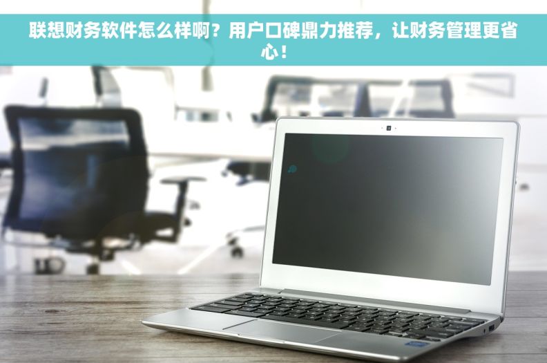 联想财务软件怎么样啊？用户口碑鼎力推荐，让财务管理更省心！