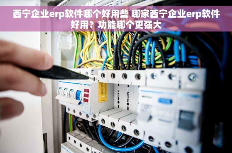 西宁企业erp软件哪个好用些 哪家西宁企业erp软件好用？功能哪个更强大
