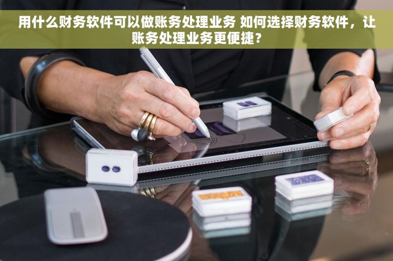用什么财务软件可以做账务处理业务 如何选择财务软件，让账务处理业务更便捷？
