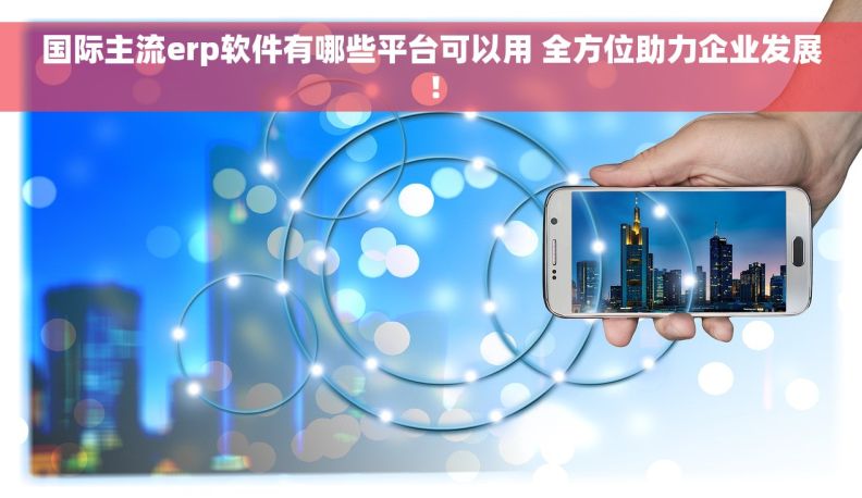 国际主流erp软件有哪些平台可以用 全方位助力企业发展！