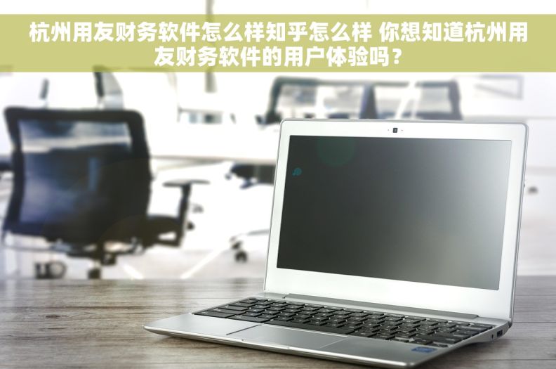杭州用友财务软件怎么样知乎怎么样 你想知道杭州用友财务软件的用户体验吗？