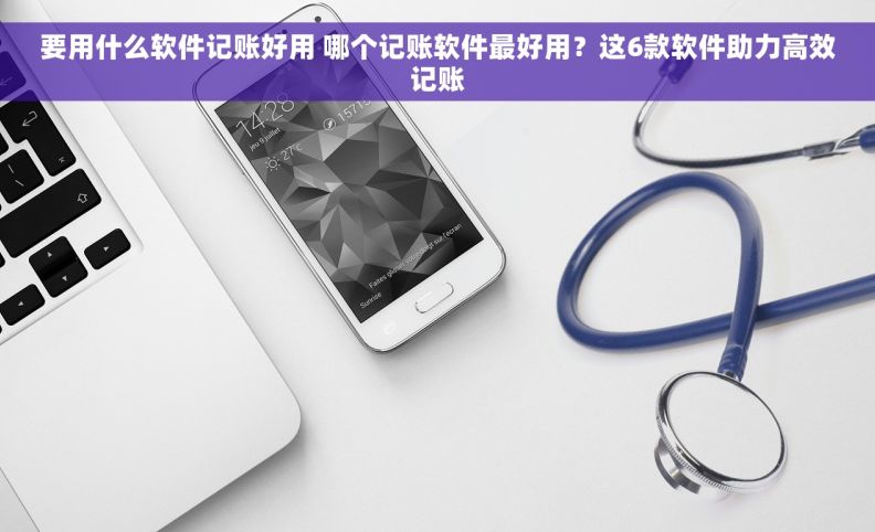 要用什么软件记账好用 哪个记账软件最好用？这6款软件助力高效记账
