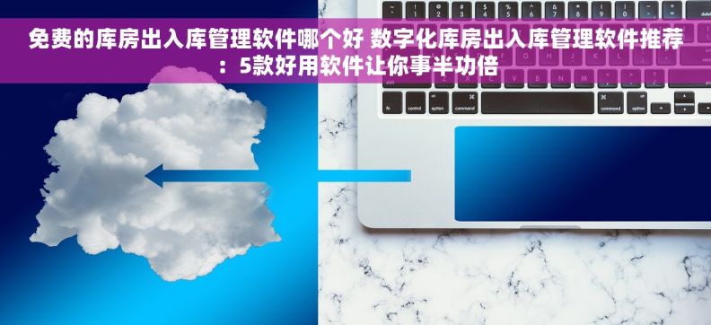 免费的库房出入库管理软件哪个好 数字化库房出入库管理软件推荐：5款好用软件让你事半功倍