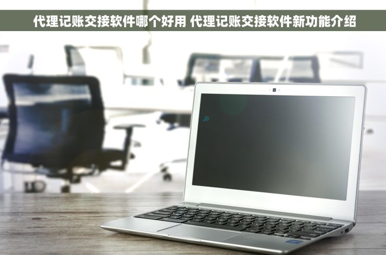  代理记账交接软件哪个好用 代理记账交接软件新功能介绍