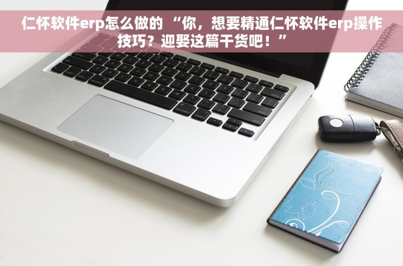 仁怀软件erp怎么做的 “你，想要精通仁怀软件erp操作技巧？迎娶这篇干货吧！”