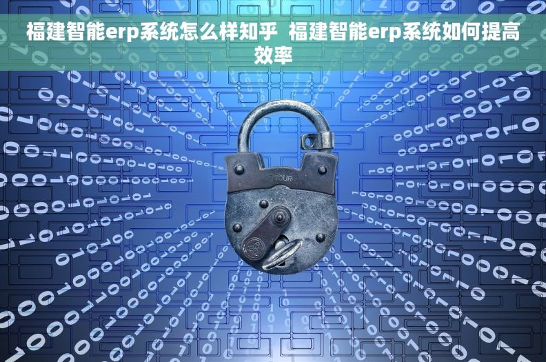 福建智能erp系统怎么样知乎  福建智能erp系统如何提高效率