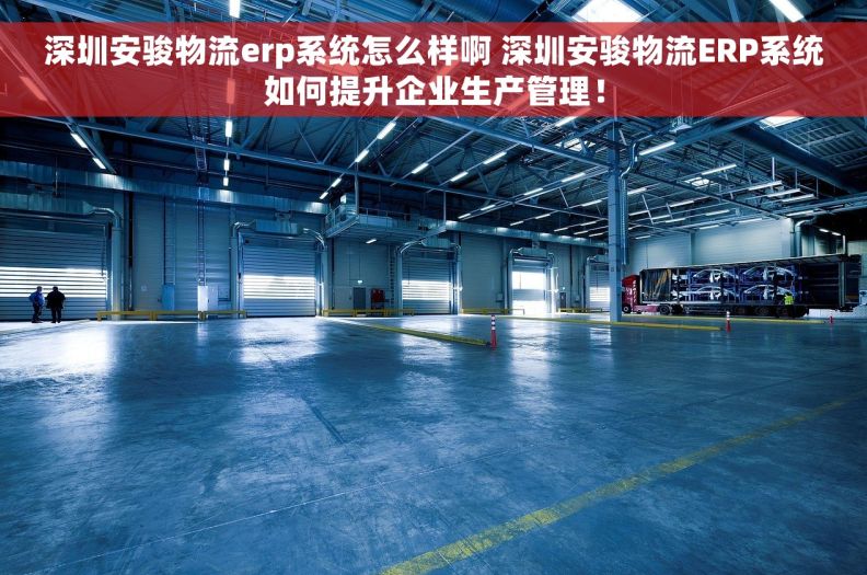 深圳安骏物流erp系统怎么样啊 深圳安骏物流ERP系统如何提升企业生产管理！