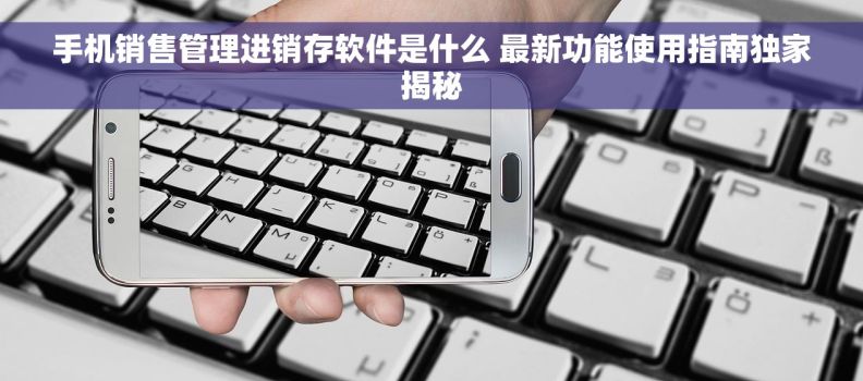 手机销售管理进销存软件是什么 最新功能使用指南独家揭秘