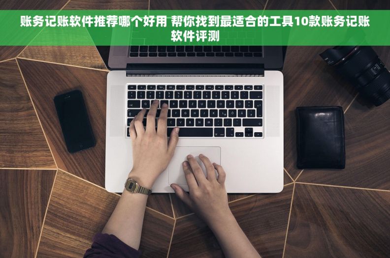账务记账软件推荐哪个好用 帮你找到最适合的工具10款账务记账软件评测
