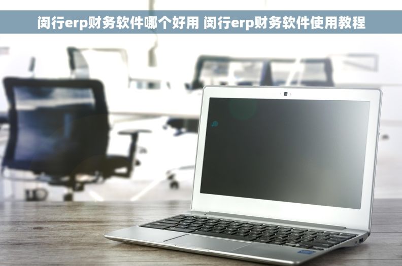 闵行erp财务软件哪个好用 闵行erp财务软件使用教程