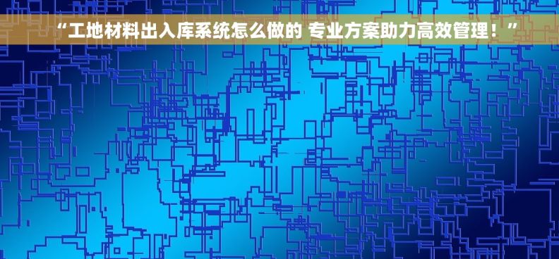 “工地材料出入库系统怎么做的 专业方案助力高效管理！”