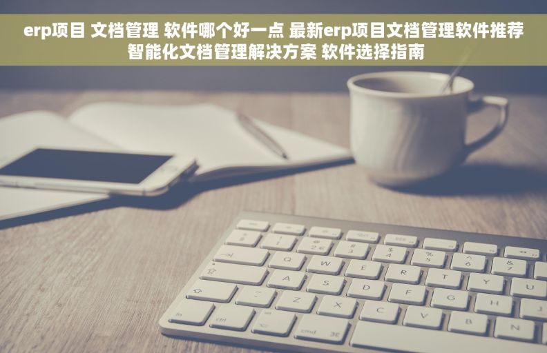 erp项目 文档管理 软件哪个好一点 最新erp项目文档管理软件推荐 智能化文档管理解决方案 软件选择指南