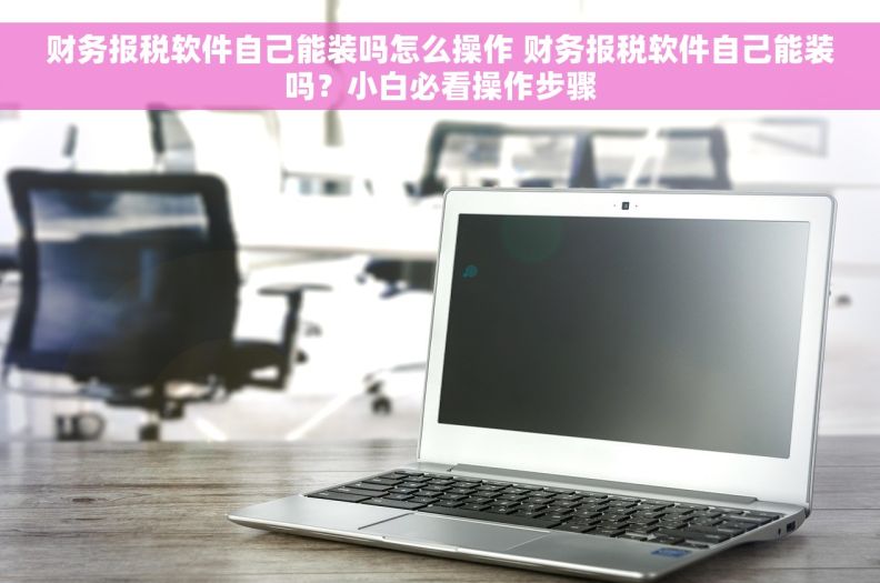 财务报税软件自己能装吗怎么操作 财务报税软件自己能装吗？小白必看操作步骤