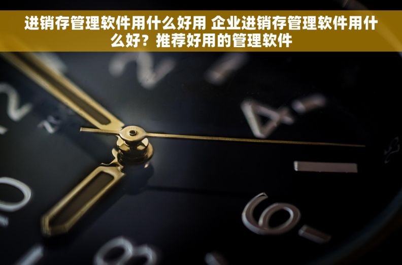 进销存管理软件用什么好用 企业进销存管理软件用什么好？推荐好用的管理软件