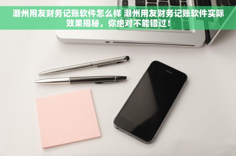 潮州用友财务记账软件怎么样 潮州用友财务记账软件实际效果揭秘，你绝对不能错过！