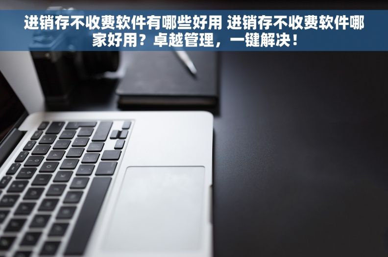 进销存不收费软件有哪些好用 进销存不收费软件哪家好用？卓越管理，一键解决！