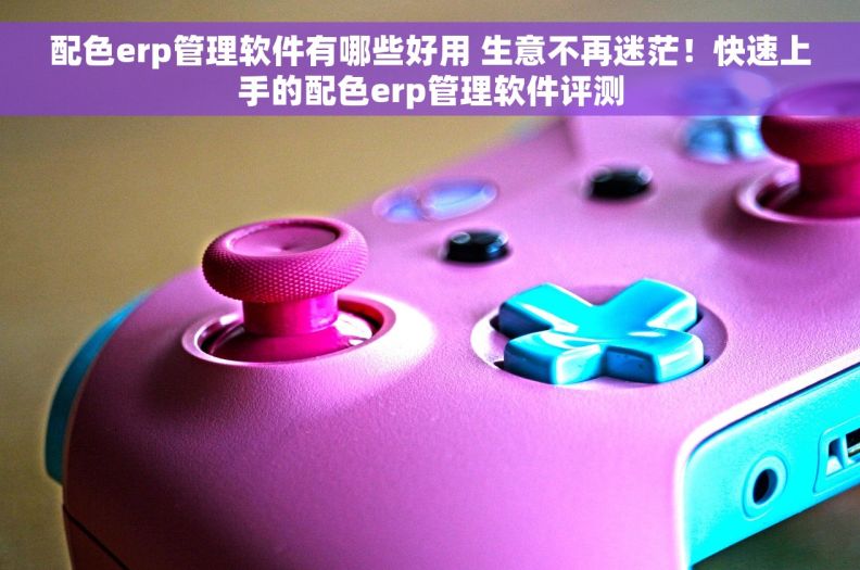 配色erp管理软件有哪些好用 生意不再迷茫！快速上手的配色erp管理软件评测