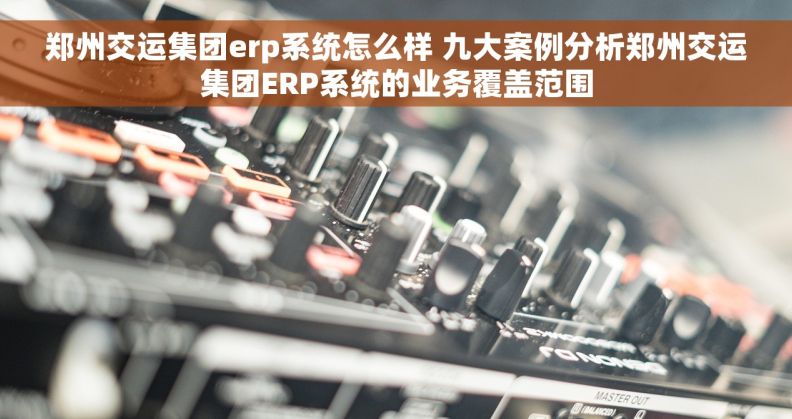 郑州交运集团erp系统怎么样 九大案例分析郑州交运集团ERP系统的业务覆盖范围
