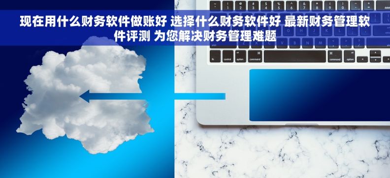 现在用什么财务软件做账好 选择什么财务软件好 最新财务管理软件评测 为您解决财务管理难题