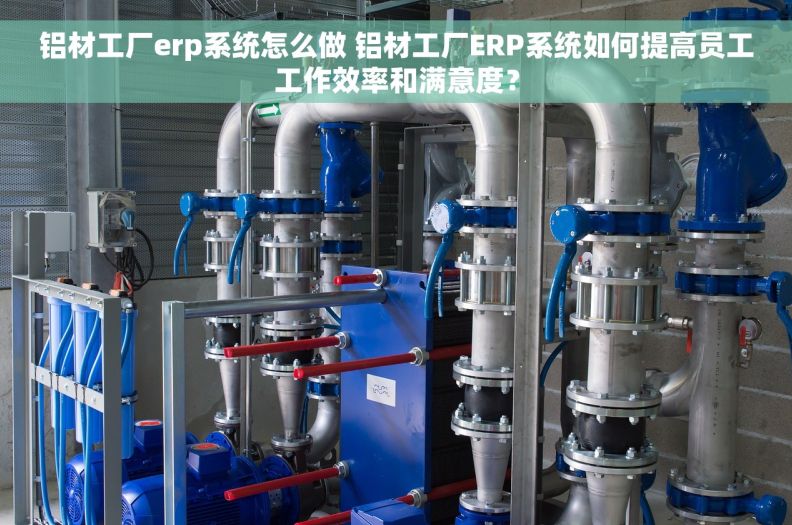 铝材工厂erp系统怎么做 铝材工厂ERP系统如何提高员工工作效率和满意度？