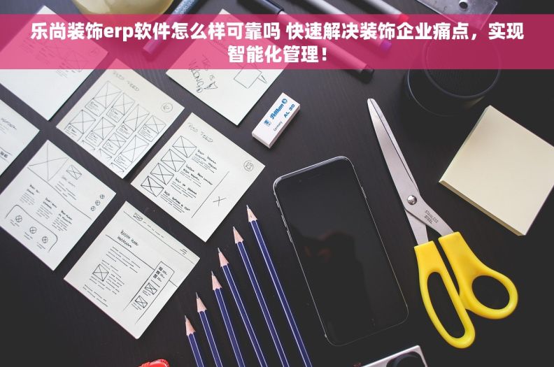 乐尚装饰erp软件怎么样可靠吗 快速解决装饰企业痛点，实现智能化管理！