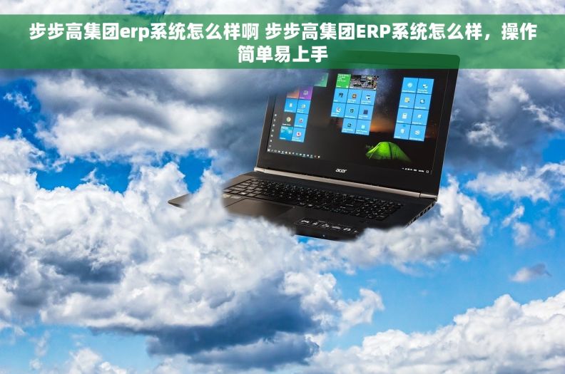 步步高集团erp系统怎么样啊 步步高集团ERP系统怎么样，操作简单易上手