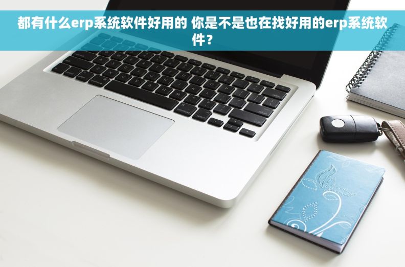 都有什么erp系统软件好用的 你是不是也在找好用的erp系统软件？