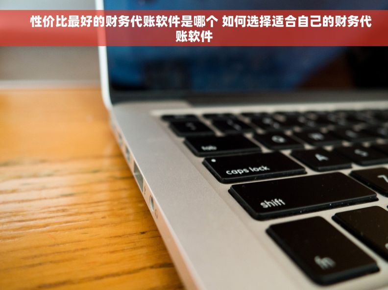     性价比最好的财务代账软件是哪个 如何选择适合自己的财务代账软件