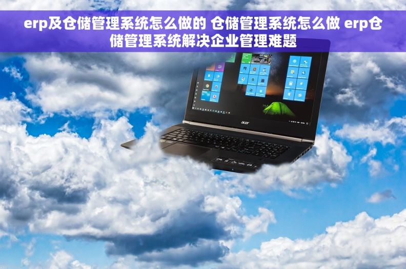 erp及仓储管理系统怎么做的 仓储管理系统怎么做 erp仓储管理系统解决企业管理难题
