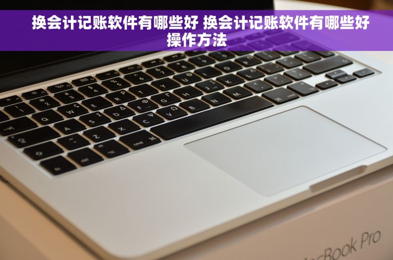   换会计记账软件有哪些好 换会计记账软件有哪些好操作方法