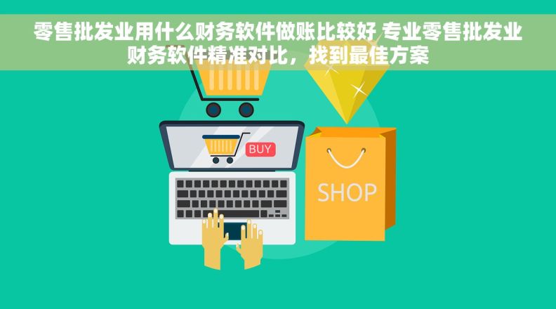 零售批发业用什么财务软件做账比较好 专业零售批发业财务软件精准对比，找到最佳方案