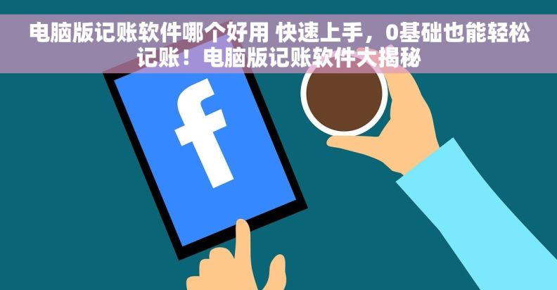 电脑版记账软件哪个好用 快速上手，0基础也能轻松记账！电脑版记账软件大揭秘