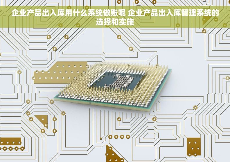 企业产品出入库用什么系统做账呢 企业产品出入库管理系统的选择和实施