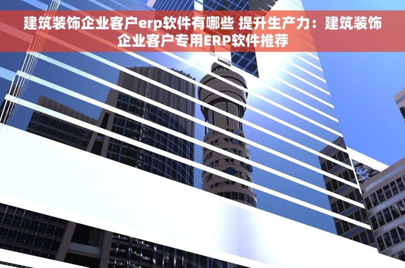 建筑装饰企业客户erp软件有哪些 提升生产力：建筑装饰企业客户专用ERP软件推荐