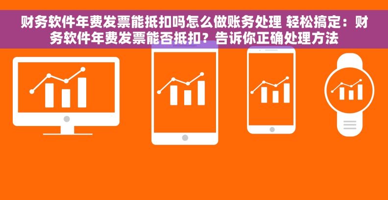 财务软件年费发票能抵扣吗怎么做账务处理 轻松搞定：财务软件年费发票能否抵扣？告诉你正确处理方法
