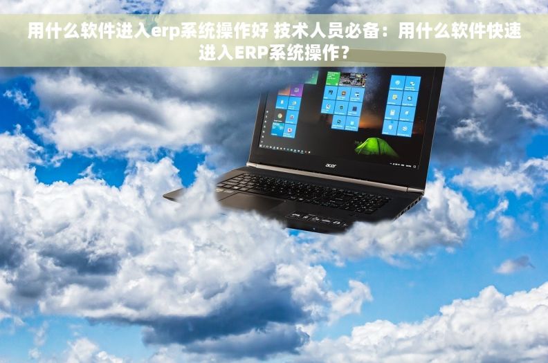 用什么软件进入erp系统操作好 技术人员必备：用什么软件快速进入ERP系统操作？
