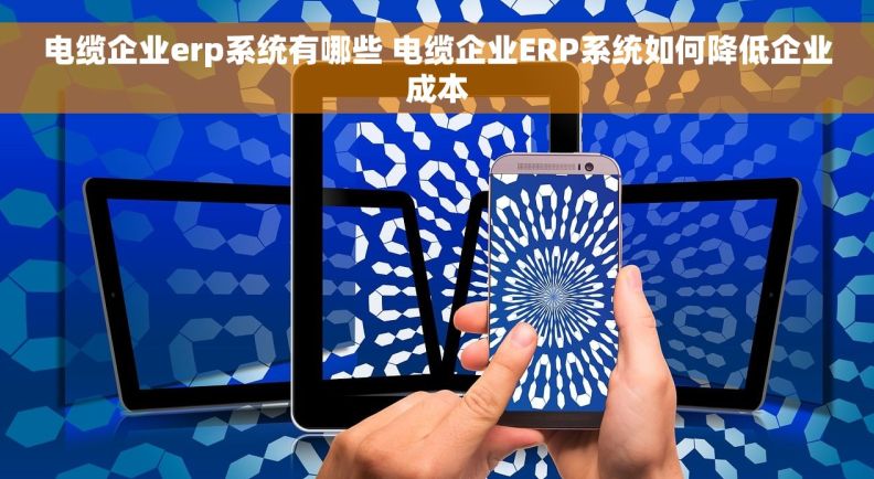 电缆企业erp系统有哪些 电缆企业ERP系统如何降低企业成本