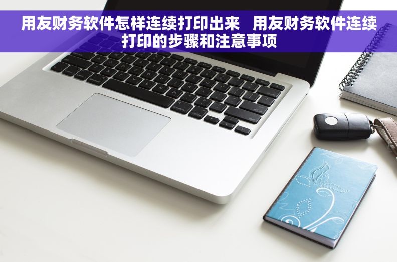 用友财务软件怎样连续打印出来   用友财务软件连续打印的步骤和注意事项