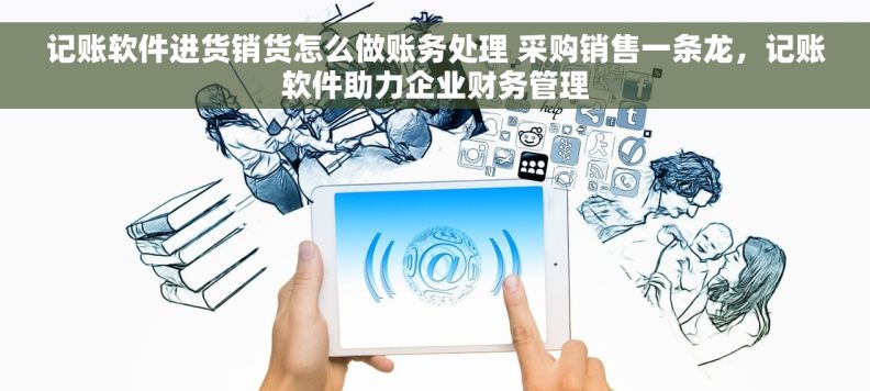 记账软件进货销货怎么做账务处理 采购销售一条龙，记账软件助力企业财务管理