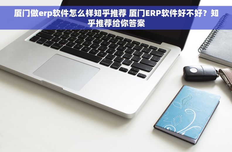 厦门做erp软件怎么样知乎推荐 厦门ERP软件好不好？知乎推荐给你答案